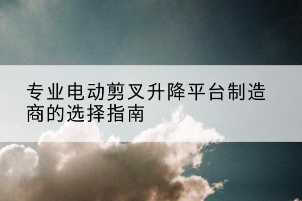 二七电动剪叉升降平台厂家-专业电动剪叉升降平台制造商的选择指南