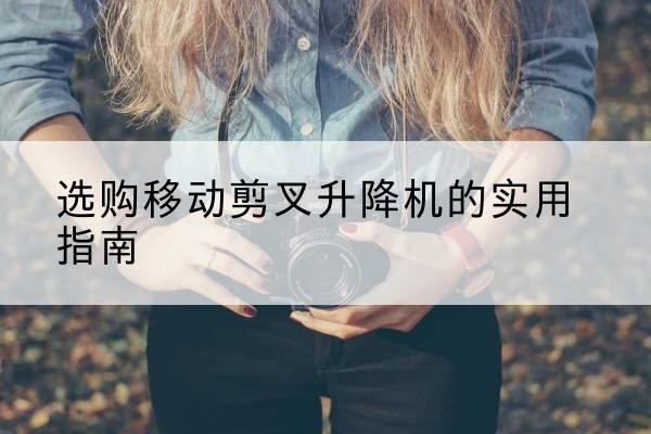 二七移动剪叉升降机怎么选-选购移动剪叉升降机的实用指南