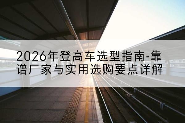 二七登高车厂家推荐-2026年登高车选型指南-靠谱厂家与实用选购要点详解