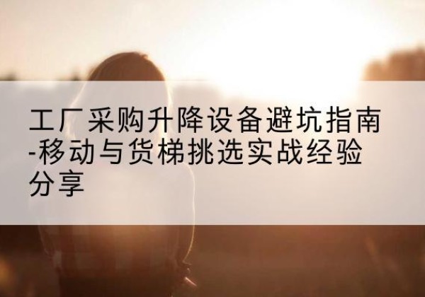 二七移动式升降机怎么选-工厂采购升降设备避坑指南-移动与货梯挑选实战经验分享