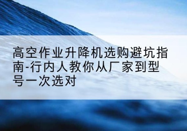 二七升降平台厂家-高空作业升降机选购避坑指南-行内人教你从厂家到型号一次选对