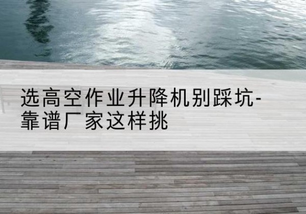 二七剪叉式升降机厂家-选高空作业升降机别踩坑-靠谱厂家这样挑