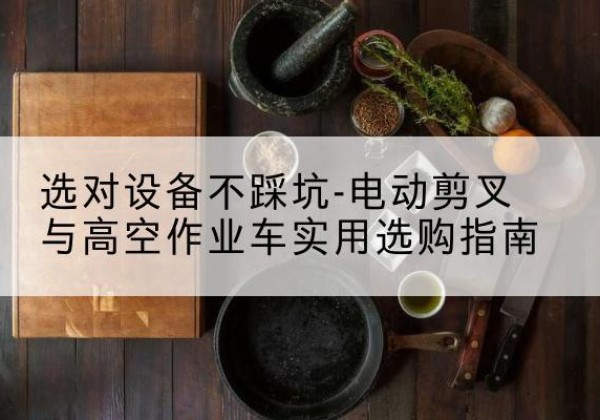 二七电动剪叉升降平台怎么选-选对设备不踩坑-电动剪叉与高空作业车实用选购指南