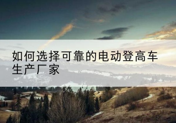 二七电动登高车厂家-如何选择可靠的电动登高车生产厂家