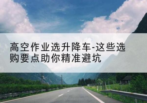 二七升降车厂家-高空作业选升降车-这些选购要点助你*避坑