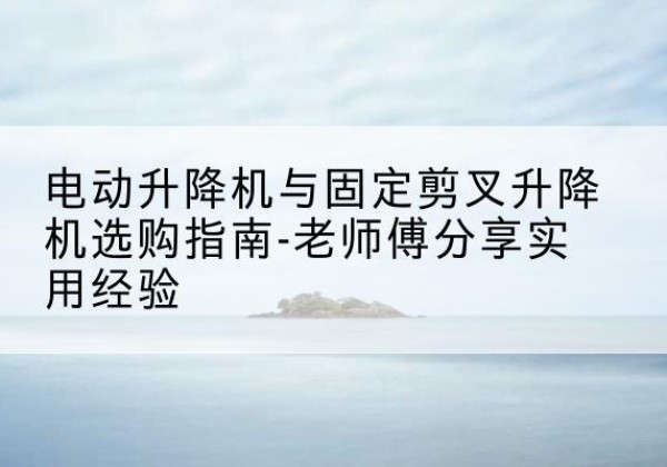 二七电动升降机怎么选-电动升降机与固定剪叉升降机选购指南-老师傅分享实用经验