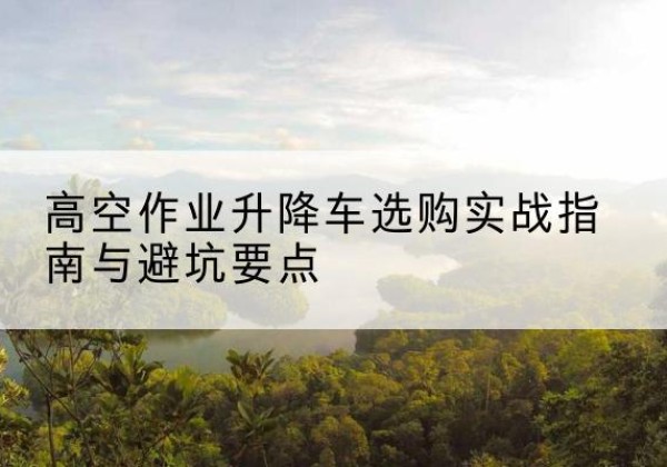 二七升降车怎么选-高空作业升降车选购实战指南与避坑要点