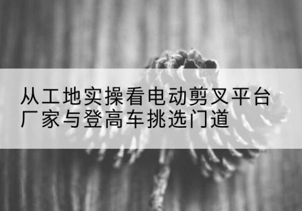 二七电动剪叉升降平台厂家-从工地实操看电动剪叉平台厂家与登高车挑选门道