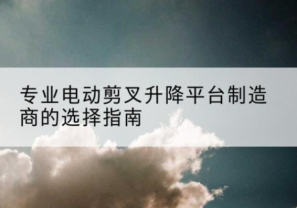 二七电动剪叉升降平台厂家-专业电动剪叉升降平台制造商的选择指南