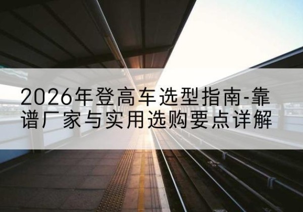 二七登高车厂家推荐-2026年登高车选型指南-靠谱厂家与实用选购要点详解