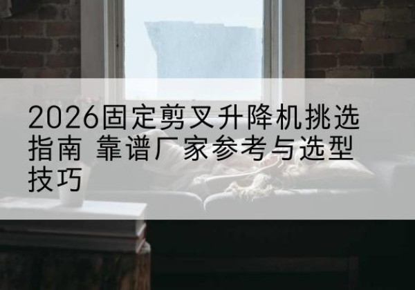 二七固定剪叉升降机厂家推荐-2026固定剪叉升降机挑选指南 靠谱厂家参考与选型技巧